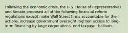 Following the economic crisis, the U.S. House of Representatives and Senate proposed all of the following financial reform regulations except make Wall Street firms accountable for their actions. increase government oversight. tighten access to long-term financing by large corporations. end taxpayer bailouts.