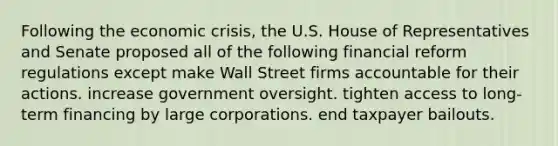 Following the economic crisis, the U.S. House of Representatives and Senate proposed all of the following financial reform regulations except make Wall Street firms accountable for their actions. increase government oversight. tighten access to long-term financing by large corporations. end taxpayer bailouts.