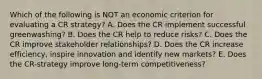 Which of the following is NOT an economic criterion for evaluating a CR strategy? A. Does the CR implement successful greenwashing? B. Does the CR help to reduce risks? C. Does the CR improve stakeholder relationships? D. Does the CR increase efficiency, inspire innovation and identify new markets? E. Does the CR-strategy improve long-term competitiveness?