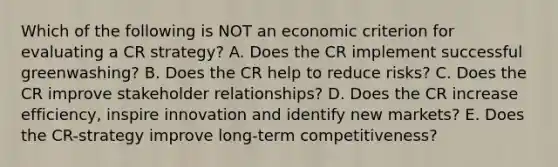 Which of the following is NOT an economic criterion for evaluating a CR strategy? A. Does the CR implement successful greenwashing? B. Does the CR help to reduce risks? C. Does the CR improve stakeholder relationships? D. Does the CR increase efficiency, inspire innovation and identify new markets? E. Does the CR-strategy improve long-term competitiveness?