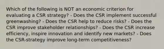 Which of the following is NOT an economic criterion for evaluating a CSR strategy? - Does the CSR implement successful greenwashing? - Does the CSR help to reduce risks? - Does the CSR improve stakeholder relationships? - Does the CSR increase efficiency, inspire innovation and identify new markets? - Does the CSR-strategy improve long-term competitiveness?