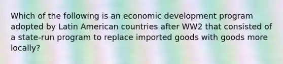 Which of the following is an economic development program adopted by Latin American countries after WW2 that consisted of a state-run program to replace imported goods with goods more locally?