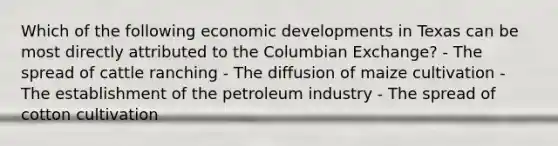 Which of the following economic developments in Texas can be most directly attributed to the Columbian Exchange? - The spread of cattle ranching - The diffusion of maize cultivation - The establishment of the petroleum industry - The spread of cotton cultivation