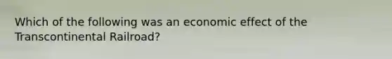 Which of the following was an economic effect of the Transcontinental Railroad?