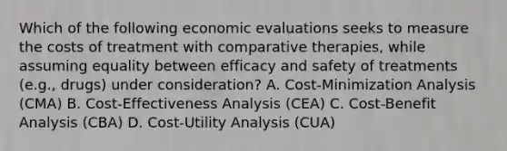 Which of the following economic evaluations seeks to measure the costs of treatment with comparative therapies, while assuming equality between efficacy and safety of treatments (e.g., drugs) under consideration? A. Cost-Minimization Analysis (CMA) B. Cost-Effectiveness Analysis (CEA) C. Cost-Benefit Analysis (CBA) D. Cost-Utility Analysis (CUA)