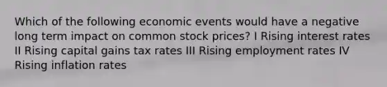 Which of the following economic events would have a negative long term impact on common stock prices? I Rising interest rates II Rising capital gains tax rates III Rising employment rates IV Rising inflation rates