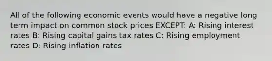 All of the following economic events would have a negative long term impact on common stock prices EXCEPT: A: Rising interest rates B: Rising capital gains tax rates C: Rising employment rates D: Rising inflation rates