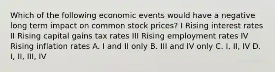 Which of the following economic events would have a negative long term impact on common stock prices? I Rising interest rates II Rising capital gains tax rates III Rising employment rates IV Rising inflation rates A. I and II only B. III and IV only C. I, II, IV D. I, II, III, IV