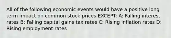 All of the following economic events would have a positive long term impact on common stock prices EXCEPT: A: Falling interest rates B: Falling capital gains tax rates C: Rising inflation rates D: Rising employment rates