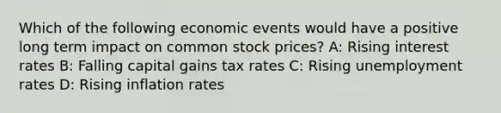 Which of the following economic events would have a positive long term impact on common stock prices? A: Rising interest rates B: Falling capital gains tax rates C: Rising unemployment rates D: Rising inflation rates