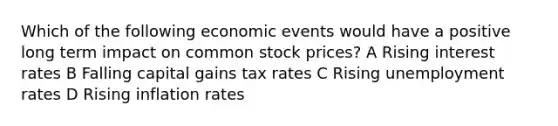 Which of the following economic events would have a positive long term impact on common stock prices? A Rising interest rates B Falling capital gains tax rates C Rising <a href='https://www.questionai.com/knowledge/kh7PJ5HsOk-unemployment-rate' class='anchor-knowledge'>unemployment rate</a>s D Rising inflation rates