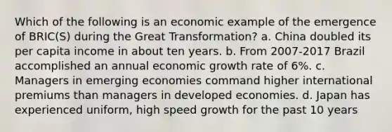 Which of the following is an economic example of the emergence of BRIC(S) during the Great Transformation? a. China doubled its per capita income in about ten years. b. From 2007-2017 Brazil accomplished an annual economic growth rate of 6%. c. Managers in emerging economies command higher international premiums than managers in developed economies. d. Japan has experienced uniform, high speed growth for the past 10 years