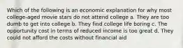 Which of the following is an economic explanation for why most college-aged movie stars do not attend college a. They are too dumb to get into college b. They find college life boring c. The opportunity cost in terms of reduced income is too great d. They could not afford the costs without financial aid