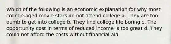 Which of the following is an economic explanation for why most college-aged movie stars do not attend college a. They are too dumb to get into college b. They find college life boring c. The opportunity cost in terms of reduced income is too great d. They could not afford the costs without financial aid