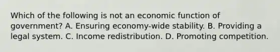 Which of the following is not an economic function of​ government? A. Ensuring​ economy-wide stability. B. Providing a legal system. C. Income redistribution. D. Promoting competition.