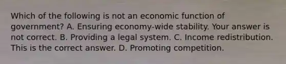 Which of the following is not an economic function of​ government? A. Ensuring​ economy-wide stability. Your answer is not correct. B. Providing a legal system. C. Income redistribution. This is the correct answer. D. Promoting competition.