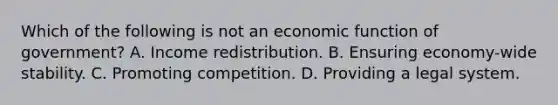 Which of the following is not an economic function of​ government? A. Income redistribution. B. Ensuring​ economy-wide stability. C. Promoting competition. D. Providing a legal system.