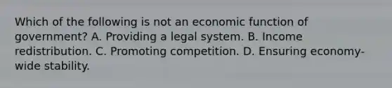 Which of the following is not an economic function of​ government? A. Providing a legal system. B. Income redistribution. C. Promoting competition. D. Ensuring​ economy-wide stability.