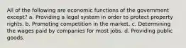 All of the following are economic functions of the government except? a. Providing a legal system in order to protect property rights. b. Promoting competition in the market. c. Determining the wages paid by companies for most jobs. d. Providing public goods.