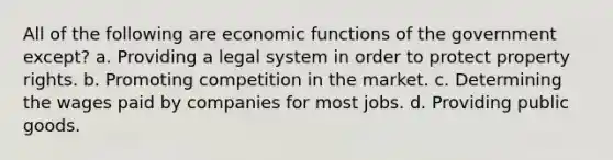 All of the following are economic functions of the government except? a. Providing a legal system in order to protect property rights. b. Promoting competition in the market. c. Determining the wages paid by companies for most jobs. d. Providing public goods.