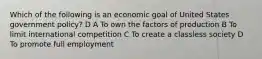 Which of the following is an economic goal of United States government policy? D A To own the factors of production B To limit international competition C To create a classless society D To promote full employment