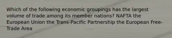 Which of the following economic groupings has the largest volume of trade among its member nations? NAFTA the European Union the Trans-Pacific Partnership the European Free-Trade Area