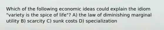 Which of the following economic ideas could explain the idiom "variety is the spice of life"? A) the law of diminishing marginal utility B) scarcity C) sunk costs D) specialization