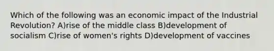 Which of the following was an economic impact of the Industrial Revolution? A)rise of the middle class B)development of socialism C)rise of women's rights D)development of vaccines