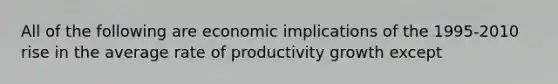 All of the following are economic implications of the 1995-2010 rise in the average rate of productivity growth except