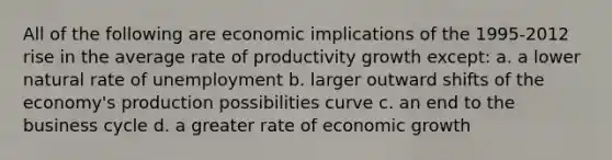 All of the following are economic implications of the 1995-2012 rise in the average rate of productivity growth except: a. a lower natural rate of unemployment b. larger outward shifts of the economy's production possibilities curve c. an end to the business cycle d. a greater rate of economic growth