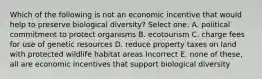 Which of the following is not an economic incentive that would help to preserve biological diversity? Select one: A. political commitment to protect organisms B. ecotourism C. charge fees for use of genetic resources D. reduce property taxes on land with protected wildlife habitat areas Incorrect E. none of these, all are economic incentives that support biological diversity