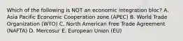 Which of the following is NOT an economic integration​ bloc? A. Asia Pacific Economic Cooperation zone​ (APEC) B. World Trade Organization​ (WTO) C. North American Free Trade Agreement​ (NAFTA) D. Mercosur E. European Union​ (EU)