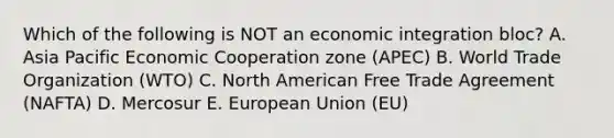 Which of the following is NOT an economic integration​ bloc? A. Asia Pacific Economic Cooperation zone​ (APEC) B. World Trade Organization​ (WTO) C. North American Free Trade Agreement​ (NAFTA) D. Mercosur E. European Union​ (EU)