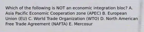 Which of the following is NOT an economic integration​ bloc? A. Asia Pacific Economic Cooperation zone​ (APEC) B. European Union​ (EU) C. World Trade Organization​ (WTO) D. North American Free Trade Agreement​ (NAFTA) E. Mercosur