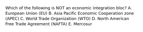 Which of the following is NOT an economic integration​ bloc? A. European Union​ (EU) B. Asia Pacific Economic Cooperation zone​ (APEC) C. World Trade Organization​ (WTO) D. North American Free Trade Agreement​ (NAFTA) E. Mercosur