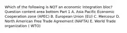 Which of the following is NOT an economic integration​ bloc? Question content area bottom Part 1 A. Asia Pacific Economic Cooperation zone​ (APEC) B. European Union​ (EU) C. Mercosur D. North American Free Trade Agreement​ (NAFTA) E. World Trade organization ( WTO)