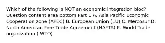 Which of the following is NOT an economic integration​ bloc? Question content area bottom Part 1 A. Asia Pacific Economic Cooperation zone​ (APEC) B. European Union​ (EU) C. Mercosur D. North American Free Trade Agreement​ (NAFTA) E. World Trade organization ( WTO)