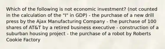 Which of the following is not economic investment? (not counted in the calculation of the "I" in GDP) - the purchase of a new drill press by the Ajax Manufacturing Company - the purchase of 100 shares of AT&T by a retired business executive - construction of a suburban housing project - the purchase of a robot by Roberts Cookie Factory