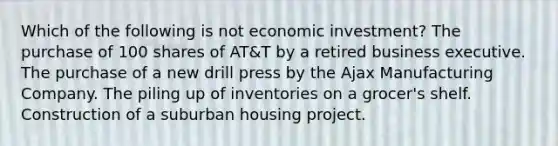 Which of the following is not economic investment? The purchase of 100 shares of AT&T by a retired business executive. The purchase of a new drill press by the Ajax Manufacturing Company. The piling up of inventories on a grocer's shelf. Construction of a suburban housing project.