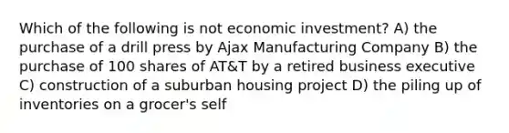 Which of the following is not economic investment? A) the purchase of a drill press by Ajax Manufacturing Company B) the purchase of 100 shares of AT&T by a retired business executive C) construction of a suburban housing project D) the piling up of inventories on a grocer's self