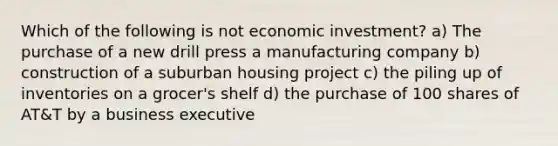 Which of the following is not economic investment? a) The purchase of a new drill press a manufacturing company b) construction of a suburban housing project c) the piling up of inventories on a grocer's shelf d) the purchase of 100 shares of AT&T by a business executive