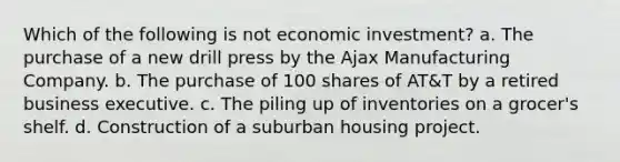 Which of the following is not economic investment? a. The purchase of a new drill press by the Ajax Manufacturing Company. b. The purchase of 100 shares of AT&T by a retired business executive. c. The piling up of inventories on a grocer's shelf. d. Construction of a suburban housing project.