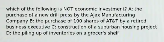 which of the following is NOT economic investment? A: the purchase of a new drill press by the Ajax Manufacturing Company B: the purchase of 100 shares of AT&T by a retired business executive C: construction of a suburban housing project D: the piling up of inventories on a grocer's shelf