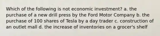 Which of the following is not economic investment? a. the purchase of a new drill press by the Ford Motor Company b. the purchase of 100 shares of Tesla by a day trader c. construction of an outlet mall d. the increase of inventories on a grocer's shelf