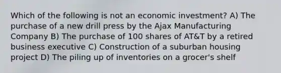 Which of the following is not an economic investment? A) The purchase of a new drill press by the Ajax Manufacturing Company B) The purchase of 100 shares of AT&T by a retired business executive C) Construction of a suburban housing project D) The piling up of inventories on a grocer's shelf