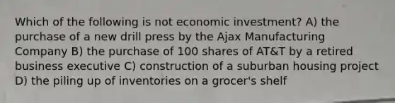 Which of the following is not economic investment? A) the purchase of a new drill press by the Ajax Manufacturing Company B) the purchase of 100 shares of AT&T by a retired business executive C) construction of a suburban housing project D) the piling up of inventories on a grocer's shelf