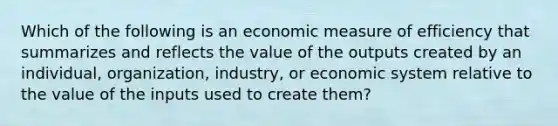 Which of the following is an economic measure of efficiency that summarizes and reflects the value of the outputs created by an individual, organization, industry, or economic system relative to the value of the inputs used to create them?