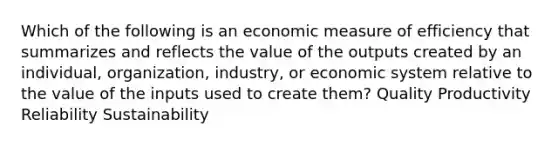 Which of the following is an economic measure of efficiency that summarizes and reflects the value of the outputs created by an individual, organization, industry, or economic system relative to the value of the inputs used to create them? Quality Productivity Reliability Sustainability