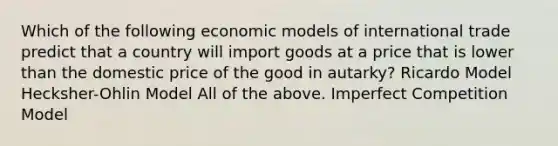 Which of the following economic models of international trade predict that a country will import goods at a price that is lower than the domestic price of the good in autarky? Ricardo Model Hecksher-Ohlin Model All of the above. Imperfect Competition Model