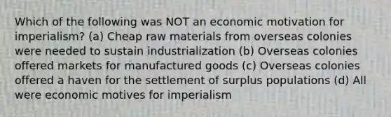 Which of the following was NOT an economic motivation for imperialism? (a) Cheap raw materials from overseas colonies were needed to sustain industrialization (b) Overseas colonies offered markets for manufactured goods (c) Overseas colonies offered a haven for the settlement of surplus populations (d) All were economic motives for imperialism